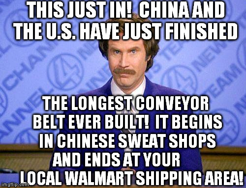 anchorman news update | THIS JUST IN!  CHINA AND THE U.S. HAVE JUST FINISHED THE LONGEST CONVEYOR BELT EVER BUILT!  IT BEGINS IN CHINESE SWEAT SHOPS AND ENDS AT YOU | image tagged in anchorman news update | made w/ Imgflip meme maker