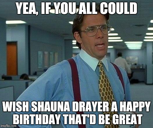 That Would Be Great Meme | YEA, IF YOU ALL COULD WISH SHAUNA DRAYER A HAPPY BIRTHDAY THAT'D BE GREAT | image tagged in memes,that would be great | made w/ Imgflip meme maker