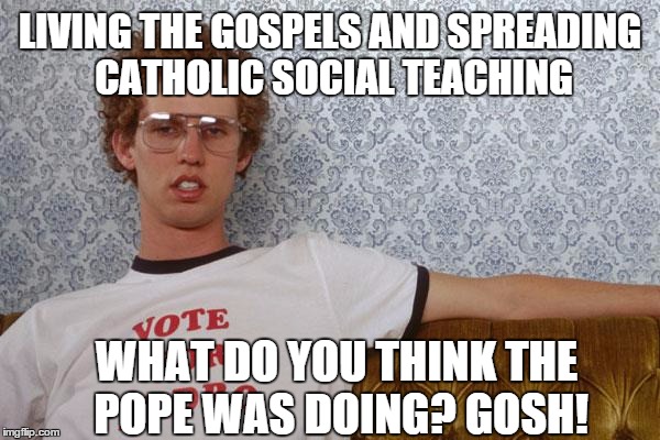The Pope was doing what, Na-po-lee-on? | LIVING THE GOSPELS AND SPREADING CATHOLIC SOCIAL TEACHING WHAT DO YOU THINK THE POPE WAS DOING? GOSH! | image tagged in napolean dynamite,pope us 2015 | made w/ Imgflip meme maker