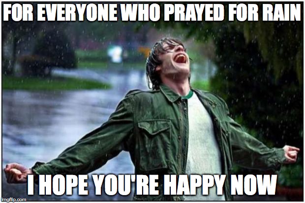 Will It Every Stop??!! | FOR EVERYONE WHO PRAYED FOR RAIN I HOPE YOU'RE HAPPY NOW | image tagged in rain,flood,rain won't stop,rain rain go away | made w/ Imgflip meme maker