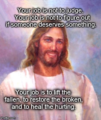 Your job is not to judge
 | Your job is not to judge. 
Your job is not to figure out if someone deserves something. Your job is to lift the fallen, to restore the broke | image tagged in smiling jesus,lift the fallen,restore the broken,heal the hurting,not to judge,what's your job | made w/ Imgflip meme maker