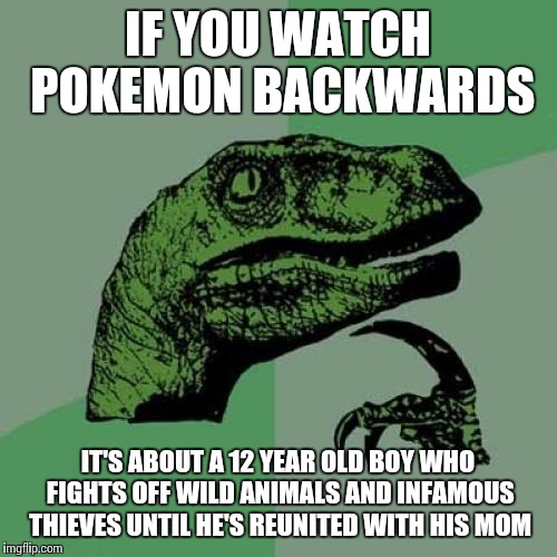 Philosoraptor Meme | IF YOU WATCH POKEMON BACKWARDS IT'S ABOUT A 12 YEAR OLD BOY WHO FIGHTS OFF WILD ANIMALS AND INFAMOUS THIEVES UNTIL HE'S REUNITED WITH HIS MO | image tagged in memes,philosoraptor | made w/ Imgflip meme maker
