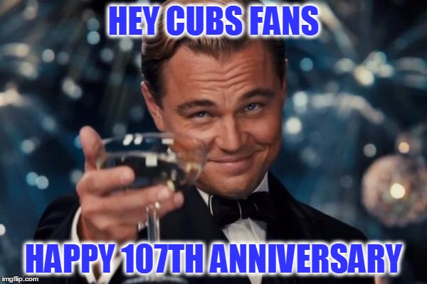 Leonardo Dicaprio Cheers Meme | HEY CUBS FANS HAPPY 107TH ANNIVERSARY | image tagged in memes,leonardo dicaprio cheers | made w/ Imgflip meme maker