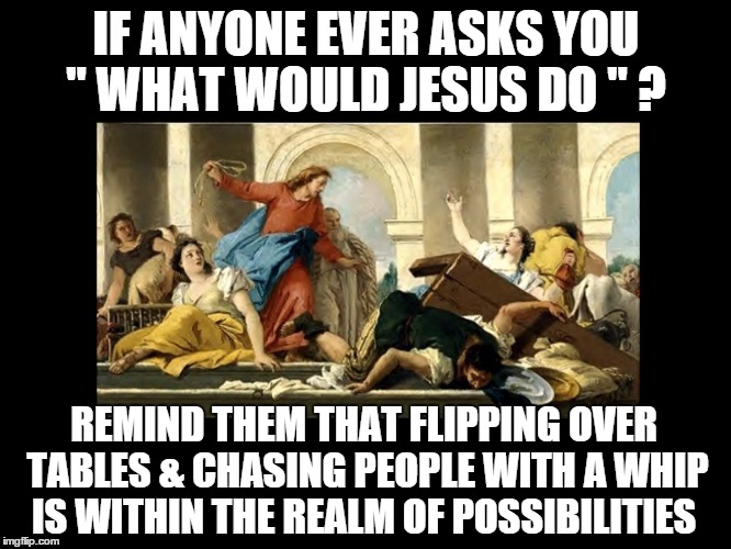 What would Jesus do?  | IF ANYONE EVER ASKS YOU " WHAT WOULD JESUS DO " ? REMIND THEM THAT FLIPPING OVER TABLES & CHASING PEOPLE WITH A WHIP IS WITHIN THE REALM OF  | image tagged in memes | made w/ Imgflip meme maker