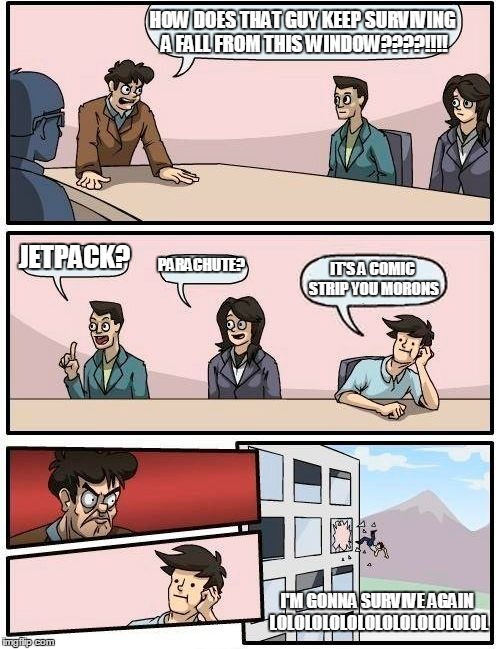 Boardroom Meeting Suggestion | HOW DOES THAT GUY KEEP SURVIVING A FALL FROM THIS WINDOW????!!!! JETPACK? PARACHUTE? IT'S A COMIC STRIP YOU MORONS I'M GONNA SURVIVE AGAIN L | image tagged in memes,boardroom meeting suggestion | made w/ Imgflip meme maker