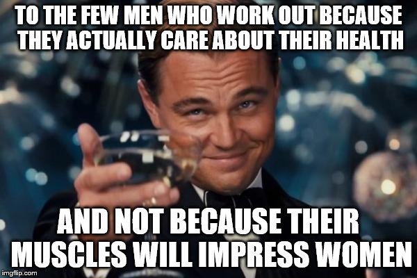 Leonardo Dicaprio Cheers | TO THE FEW MEN WHO WORK OUT BECAUSE THEY ACTUALLY CARE ABOUT THEIR HEALTH AND NOT BECAUSE THEIR MUSCLES WILL IMPRESS WOMEN | image tagged in memes,leonardo dicaprio cheers | made w/ Imgflip meme maker