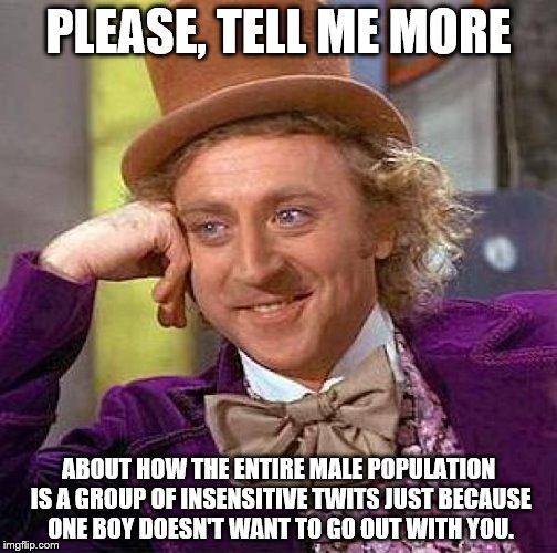 Creepy Condescending Wonka | PLEASE, TELL ME MORE ABOUT HOW THE ENTIRE MALE POPULATION IS A GROUP OF INSENSITIVE TWITS JUST BECAUSE ONE BOY DOESN'T WANT TO GO OUT WITH Y | image tagged in memes,creepy condescending wonka | made w/ Imgflip meme maker