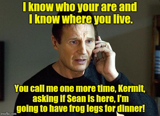 Kermit thinks he's on to Liam Nesson for helping Sean Connery but can't quite prove it yet...... | I know who your are and I know where you live. You call me one more time, Kermit, asking if Sean is here, I'm going to have frog legs for di | image tagged in liam neeson taken,funny meme,meme | made w/ Imgflip meme maker