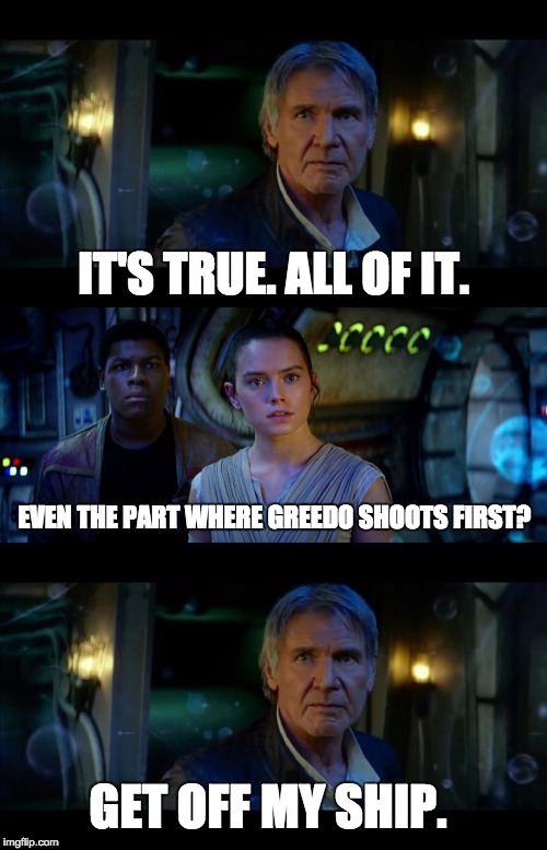 Han Shot First | IT'S TRUE. ALL OF IT. EVEN THE PART WHERE GREEDO SHOOTS FIRST? GET OFF MY SHIP. | image tagged in it's true all of it han solo,han shot first,star wars,the force awakens | made w/ Imgflip meme maker