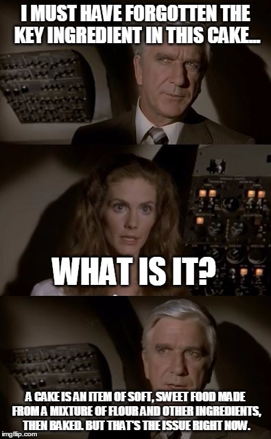 Airplane What Is It? | I MUST HAVE FORGOTTEN THE KEY INGREDIENT IN THIS CAKE... A CAKE IS AN ITEM OF SOFT, SWEET FOOD MADE FROM A MIXTURE OF FLOUR AND OTHER INGRED | image tagged in airplane what is it,airplane wrong week,memes,funny | made w/ Imgflip meme maker