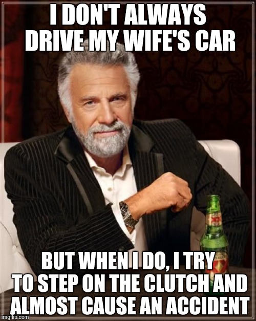 The Most Interesting Man In The World Meme | I DON'T ALWAYS DRIVE MY WIFE'S CAR BUT WHEN I DO, I TRY TO STEP ON THE CLUTCH AND ALMOST CAUSE AN ACCIDENT | image tagged in memes,the most interesting man in the world,AdviceAnimals | made w/ Imgflip meme maker
