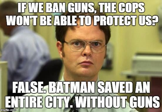 Batman doesn't need guns | IF WE BAN GUNS, THE COPS WON'T BE ABLE TO PROTECT US? FALSE. BATMAN SAVED AN ENTIRE CITY. WITHOUT GUNS | image tagged in memes,dwight schrute,batman,guns,politics,police | made w/ Imgflip meme maker