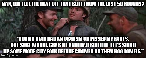 MAN, DJA FEEL THE HEAT OFF THAT BUTT FROM THE LAST 50 ROUNDS? "I DAMN NEAR HAD AN ORGASM OR PISSED MY PANTS, NOT SURE WHICH. GRAB ME ANOTHAH | made w/ Imgflip meme maker