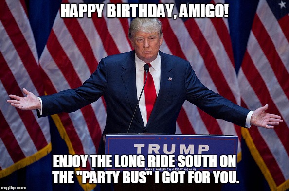 Donald Trump | HAPPY BIRTHDAY, AMIGO! ENJOY THE LONG RIDE SOUTH ON THE "PARTY BUS" I GOT FOR YOU. | image tagged in donald trump,happy birthday,mexican,funny memes,memes | made w/ Imgflip meme maker