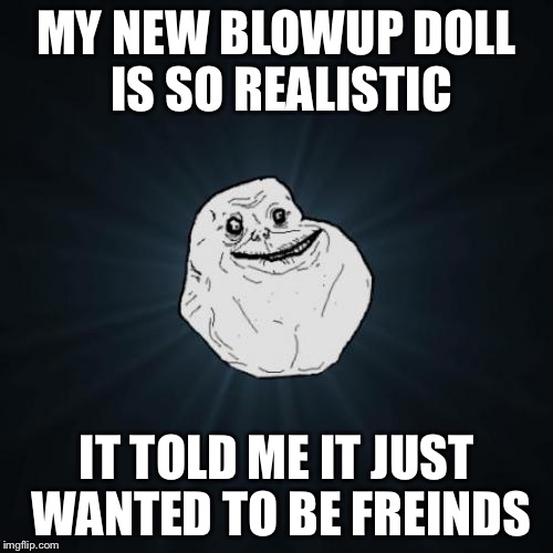 Forever Alone | MY NEW BLOWUP DOLL IS SO REALISTIC IT TOLD ME IT JUST WANTED TO BE FREINDS | image tagged in memes,forever alone | made w/ Imgflip meme maker