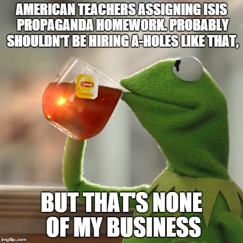 But That's None Of My Business | AMERICAN TEACHERS ASSIGNING ISIS PROPAGANDA HOMEWORK. PROBABLY SHOULDN'T BE HIRING A-HOLES LIKE THAT, BUT THAT'S NONE OF MY BUSINESS | image tagged in memes,but thats none of my business,kermit the frog,isis,terrorist,terrorism | made w/ Imgflip meme maker