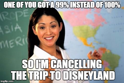 Unhelpful High School Teacher | ONE OF YOU GOT A 99% INSTEAD OF 100% SO I'M CANCELLING THE TRIP TO DISNEYLAND | image tagged in memes,unhelpful high school teacher | made w/ Imgflip meme maker