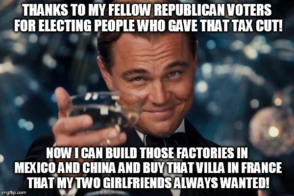 Leonardo Dicaprio Cheers Meme | THANKS TO MY FELLOW REPUBLICAN VOTERS FOR ELECTING PEOPLE WHO GAVE THAT TAX CUT! NOW I CAN BUILD THOSE FACTORIES IN MEXICO AND CHINA AND BUY | image tagged in memes,leonardo dicaprio cheers | made w/ Imgflip meme maker