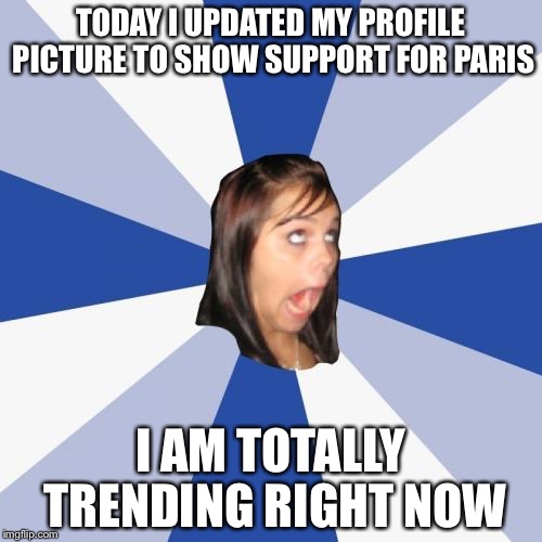 Annoying Facebook Girl | TODAY I UPDATED MY PROFILE PICTURE TO SHOW SUPPORT FOR PARIS I AM TOTALLY TRENDING RIGHT NOW | image tagged in memes,annoying facebook girl | made w/ Imgflip meme maker