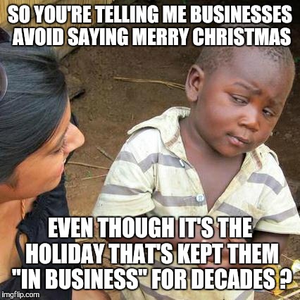 "Happy Holidays?" WTF ?? | SO YOU'RE TELLING ME BUSINESSES AVOID SAYING MERRY CHRISTMAS EVEN THOUGH IT'S THE HOLIDAY THAT'S KEPT THEM "IN BUSINESS" FOR DECADES ? | image tagged in memes,third world skeptical kid,wtf,christmas,hypocrisy,hypocrite | made w/ Imgflip meme maker