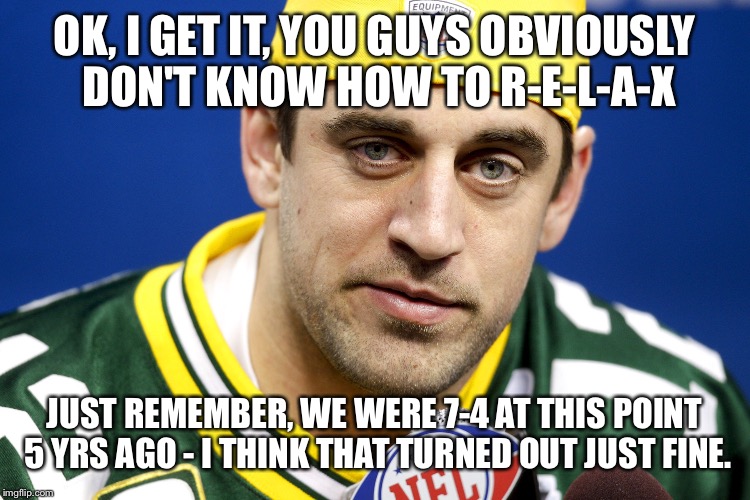 Aaron Rodgers lol | OK, I GET IT, YOU GUYS OBVIOUSLY DON'T KNOW HOW TO R-E-L-A-X JUST REMEMBER, WE WERE 7-4 AT THIS POINT 5 YRS AGO - I THINK THAT TURNED OUT JU | image tagged in aaron rodgers lol | made w/ Imgflip meme maker