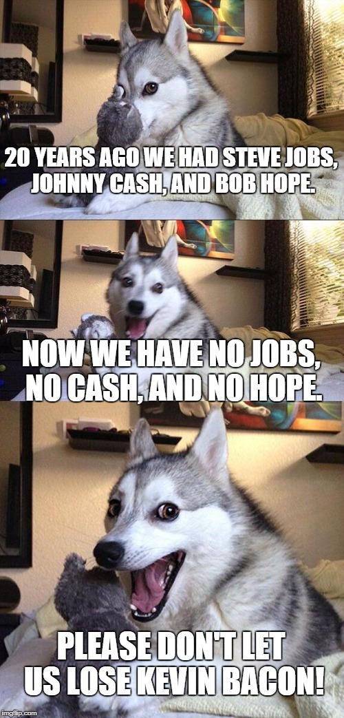 Bad Pun Dog | 20 YEARS AGO WE HAD STEVE JOBS, JOHNNY CASH, AND BOB HOPE. NOW WE HAVE NO JOBS, NO CASH, AND NO HOPE. PLEASE DON'T LET US LOSE KEVIN BACON! | image tagged in memes,bad pun dog | made w/ Imgflip meme maker