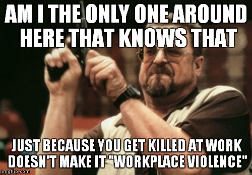 Am I The Only One Around Here Meme | AM I THE ONLY ONE AROUND HERE THAT KNOWS THAT JUST BECAUSE YOU GET KILLED AT WORK DOESN'T MAKE IT "WORKPLACE VIOLENCE" | image tagged in memes,am i the only one around here | made w/ Imgflip meme maker