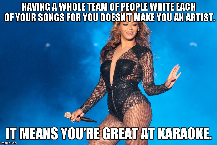 Beyonce... artist? | HAVING A WHOLE TEAM OF PEOPLE WRITE EACH OF YOUR SONGS FOR YOU DOESN'T MAKE YOU AN ARTIST. IT MEANS YOU'RE GREAT AT KARAOKE. | image tagged in beyonce,music,musician,artist,talent | made w/ Imgflip meme maker