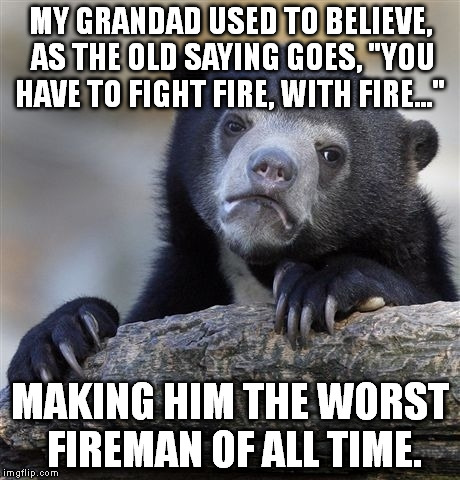Confession Bear | MY GRANDAD USED TO BELIEVE, AS THE OLD SAYING GOES, "YOU HAVE TO FIGHT FIRE, WITH FIRE..." MAKING HIM THE WORST FIREMAN OF ALL TIME. | image tagged in memes,confession bear | made w/ Imgflip meme maker