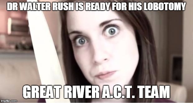 Overly Attached Girlfriend Knife | DR WALTER RUSH IS READY FOR HIS LOBOTOMY GREAT RIVER A.C.T. TEAM | image tagged in overly attached girlfriend knife | made w/ Imgflip meme maker