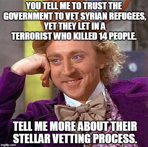 Creepy Condescending Wonka | YOU TELL ME TO TRUST THE GOVERNMENT TO VET SYRIAN REFUGEES, YET THEY LET IN A TERRORIST WHO KILLED 14 PEOPLE. TELL ME MORE ABOUT THEIR STELL | image tagged in memes,creepy condescending wonka,islam,terrorist,terrorism,turkey syrian crisis refugees border | made w/ Imgflip meme maker