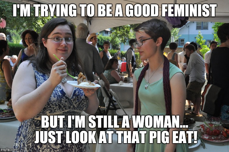 FEMINISTS! THEY'RE ALMOST JUST LIKE US! | I'M TRYING TO BE A GOOD FEMINIST BUT I'M STILL A WOMAN... JUST LOOK AT THAT PIG EAT! | image tagged in funny,memes,feminist,feminism,jealous,bitches | made w/ Imgflip meme maker