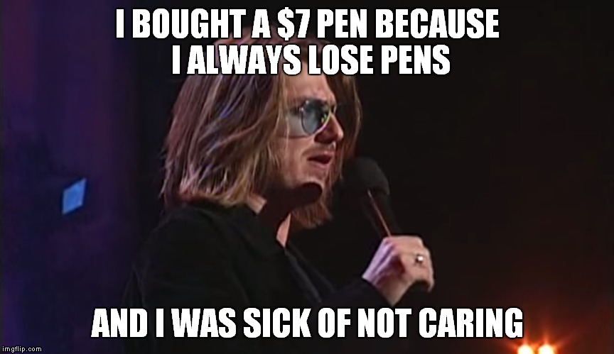 Mitch Hedberg everybody! | I BOUGHT A $7 PEN BECAUSE I ALWAYS LOSE PENS AND I WAS SICK OF NOT CARING | image tagged in comedy,joke,funy | made w/ Imgflip meme maker