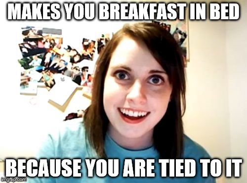 Overly Attached Girlfriend | MAKES YOU BREAKFAST IN BED BECAUSE YOU ARE TIED TO IT | image tagged in memes,overly attached girlfriend | made w/ Imgflip meme maker
