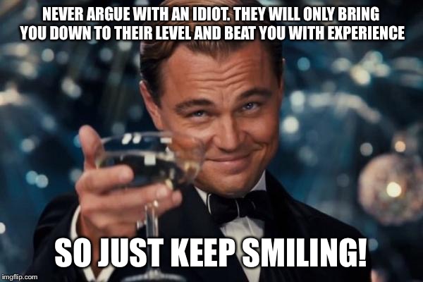 Leonardo Dicaprio Cheers Meme | NEVER ARGUE WITH AN IDIOT. THEY WILL ONLY BRING YOU DOWN TO THEIR LEVEL AND BEAT YOU WITH EXPERIENCE SO JUST KEEP SMILING! | image tagged in memes,leonardo dicaprio cheers | made w/ Imgflip meme maker