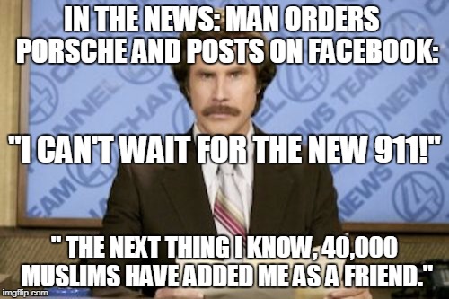Ron Burgundy Meme | IN THE NEWS: MAN ORDERS  PORSCHE AND POSTS ON FACEBOOK: " THE NEXT THING I KNOW, 40,000 MUSLIMS HAVE ADDED ME AS A FRIEND." "I CAN'T WAIT FO | image tagged in memes,ron burgundy | made w/ Imgflip meme maker