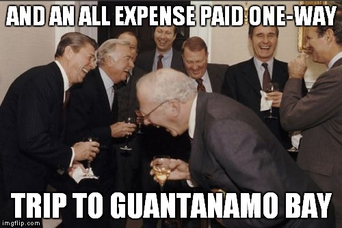 Laughing Men In Suits Meme | AND AN ALL EXPENSE PAID ONE-WAY TRIP TO GUANTANAMO BAY | image tagged in memes,laughing men in suits | made w/ Imgflip meme maker