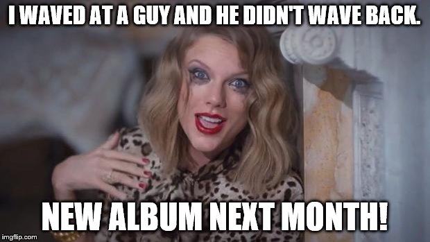 Taylor swift crazy | I WAVED AT A GUY AND HE DIDN'T WAVE BACK. NEW ALBUM NEXT MONTH! | image tagged in taylor swift crazy | made w/ Imgflip meme maker