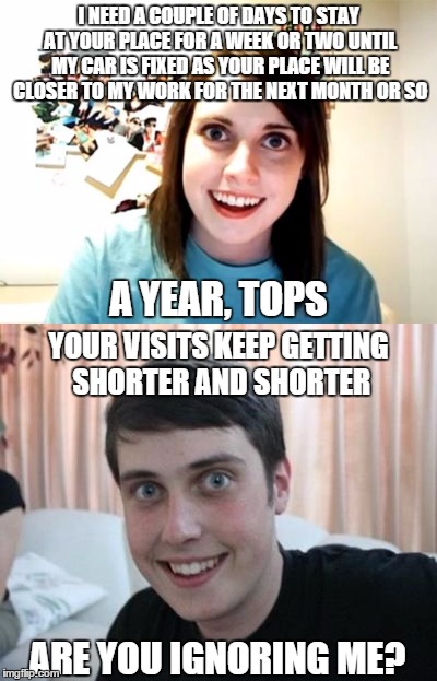 Overly Attached Boyfriend | I NEED A COUPLE OF DAYS TO STAY AT YOUR PLACE FOR A WEEK OR TWO UNTIL MY CAR IS FIXED AS YOUR PLACE WILL BE CLOSER TO MY WORK FOR THE NEXT MONTH OR SO; A YEAR, TOPS; YOUR VISITS KEEP GETTING SHORTER AND SHORTER; ARE YOU IGNORING ME? | image tagged in memes,funny memes,funny,overly attached boyfriend,overly attached girlfriend,meme | made w/ Imgflip meme maker