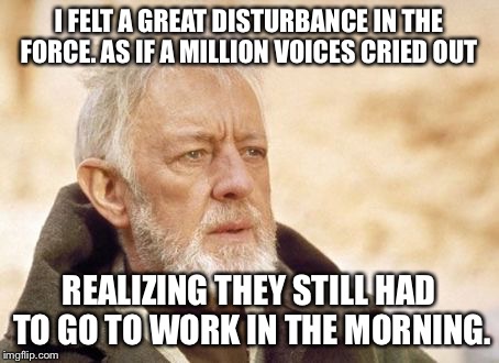 Obi Wan Kenobi | I FELT A GREAT DISTURBANCE IN THE FORCE. AS IF A MILLION VOICES CRIED OUT; REALIZING THEY STILL HAD TO GO TO WORK IN THE MORNING. | image tagged in memes,obi wan kenobi | made w/ Imgflip meme maker