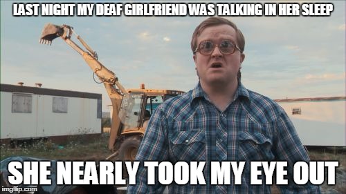 Trailer Park Boys Bubbles | LAST NIGHT MY DEAF GIRLFRIEND WAS TALKING IN HER SLEEP; SHE NEARLY TOOK MY EYE OUT | image tagged in memes,trailer park boys bubbles | made w/ Imgflip meme maker