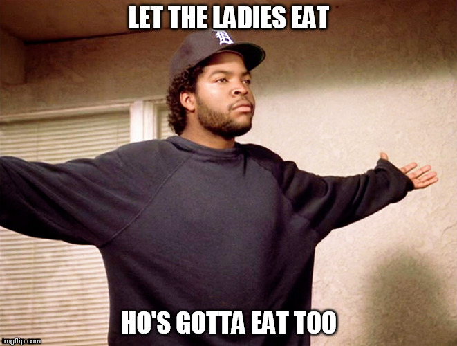 ice cube for real!! | LET THE LADIES EAT; HO'S GOTTA EAT TOO | image tagged in ice cube,quotes,gangsta,thug | made w/ Imgflip meme maker