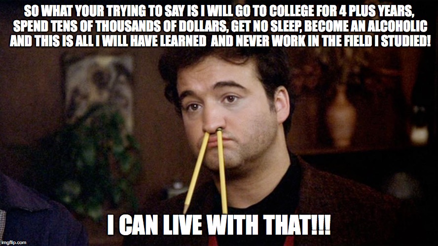 Animal House | SO WHAT YOUR TRYING TO SAY IS I WILL GO TO COLLEGE FOR 4 PLUS YEARS, SPEND TENS OF THOUSANDS OF DOLLARS, GET NO SLEEP, BECOME AN ALCOHOLIC AND THIS IS ALL I WILL HAVE LEARNED  AND NEVER WORK IN THE FIELD I STUDIED! I CAN LIVE WITH THAT!!! | image tagged in animal house,memes,education | made w/ Imgflip meme maker