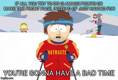 Super Cool Ski Instructor | IF ALL YOU TRY TO DO IS AMASS POINTS OR MAKE THE FRONT PAGE, INSTEAD OF JUST HAVING FUN; YOU'RE GONNA HAVE A BAD TIME | image tagged in memes,super cool ski instructor | made w/ Imgflip meme maker