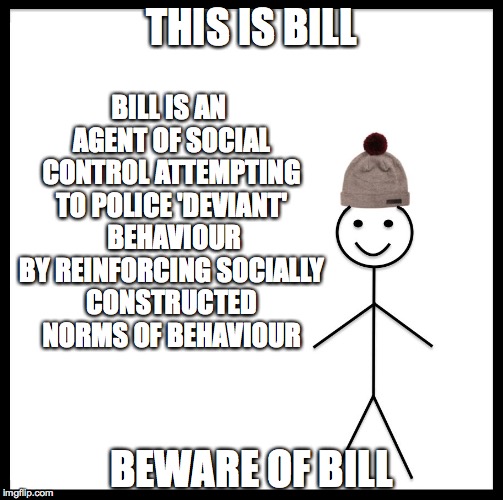 Be Like Bill Meme | THIS IS BILL; BILL IS AN AGENT OF SOCIAL CONTROL ATTEMPTING TO POLICE 'DEVIANT'  BEHAVIOUR BY REINFORCING SOCIALLY CONSTRUCTED NORMS OF BEHAVIOUR; BEWARE OF BILL | image tagged in be like bill template | made w/ Imgflip meme maker
