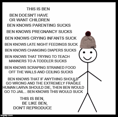 Be Like Bill Meme | THIS IS BEN; BEN DOESN'T HAVE OR WANT CHILDREN; BEN KNOWS PARENTING SUCKS; BEN KNOWS PREGNANCY SUCKS; BEN KNOWS CRYING INFANTS SUCK; BEN KNOWS LATE NIGHT FEEDINGS SUCK; BEN KNOWS CHANGING DIAPERS SUCKS; BEN KNOWS THAT TRYING TO TEACH MANNERS TO A TODDLER SUCKS; BEN KNOWS SCRAPING STRAINED FOOD OFF THE WALLS AND CEILING SUCKS; BEN KNOWS THAT IF ANYTHING SHOULD GO WRONG AND THE EXTREMELY FRAGILE HUMAN LARVA SHOULD DIE, THEN BEN WOULD GO TO JAIL... BEN KNOWS THIS WOULD SUCK; THIS IS BEN,     BE LIKE BEN, DON'T REPRODUCE | image tagged in memes,be like bill,pregnancy,warning sign | made w/ Imgflip meme maker