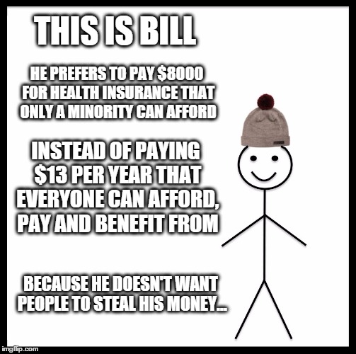 Be Like Bill | THIS IS BILL; HE PREFERS TO PAY $8000 FOR HEALTH INSURANCE THAT ONLY A MINORITY CAN AFFORD; INSTEAD OF PAYING $13 PER YEAR THAT EVERYONE CAN AFFORD, PAY AND BENEFIT FROM; BECAUSE HE DOESN'T WANT PEOPLE TO STEAL HIS MONEY... | image tagged in memes,be like bill template,capitalism,hypocrisy,stupid | made w/ Imgflip meme maker