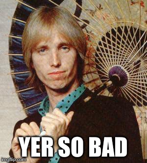 Yer so bad tom petty  | YER SO BAD | image tagged in yer so bad tom petty | made w/ Imgflip meme maker