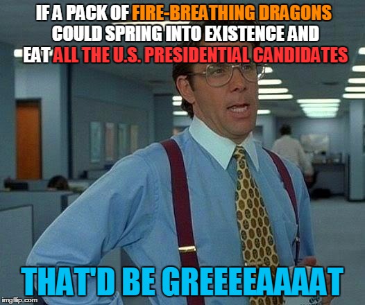 Food for thought | FIRE-BREATHING DRAGONS; IF A PACK OF FIRE-BREATHING DRAGONS COULD SPRING INTO EXISTENCE AND EAT ALL THE U.S. PRESIDENTIAL CANDIDATES; SPRING INTO EXISTENCE; ALL THE U.S. PRESIDENTIAL CANDIDATES; THAT'D BE GREEEEAAAAT | image tagged in memes,that would be great,fire-breathing dragons,dragons,election 2016 | made w/ Imgflip meme maker