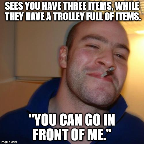 Good Guy Greg | SEES YOU HAVE THREE ITEMS, WHILE THEY HAVE A TROLLEY FULL OF ITEMS. "YOU CAN GO IN FRONT OF ME." | image tagged in memes,good guy greg,AdviceAnimals | made w/ Imgflip meme maker